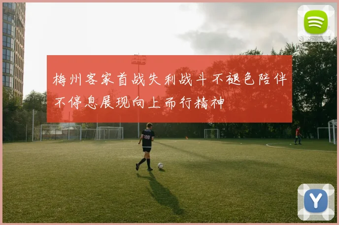 梅州客家首战失利战斗不褪色陪伴不停息展现向上而行精神