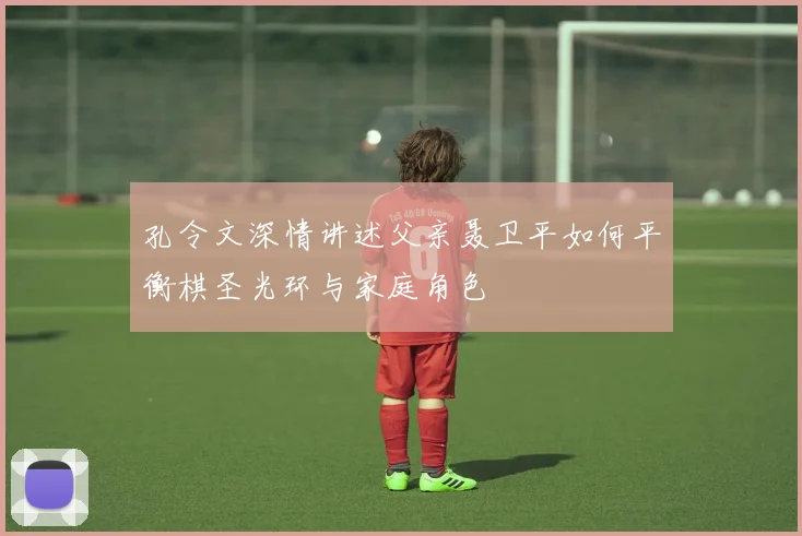 孔令文深情讲述父亲聂卫平如何平衡棋圣光环与家庭角色