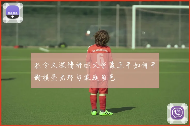 孔令文深情讲述父亲聂卫平如何平衡棋圣光环与家庭角色