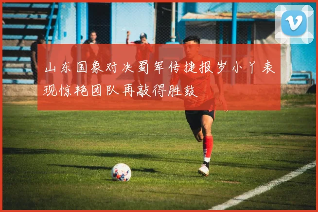 山东国象对决蜀军传捷报岁小丫表现惊艳团队再敲得胜鼓