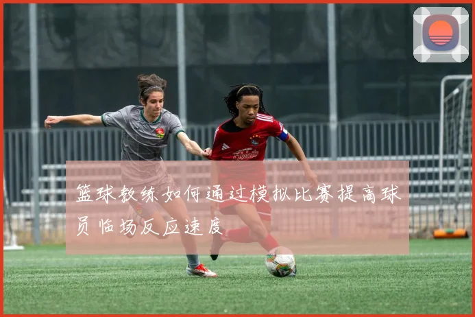 篮球教练如何通过模拟比赛提高球员临场反应速度