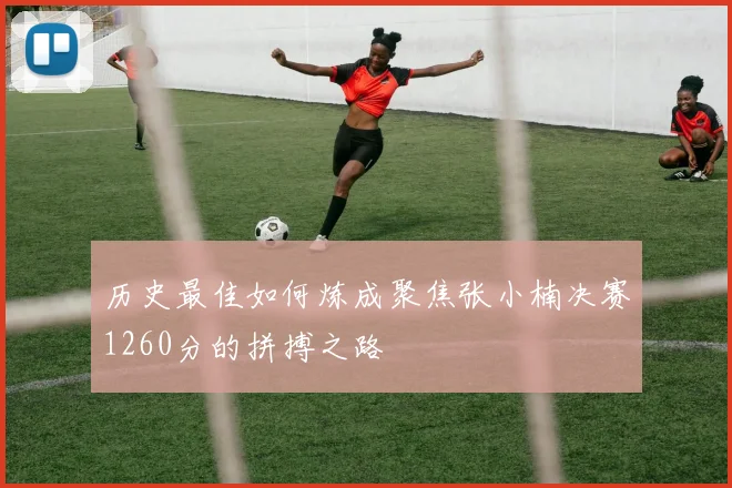 历史最佳如何炼成聚焦张小楠决赛1260分的拼搏之路