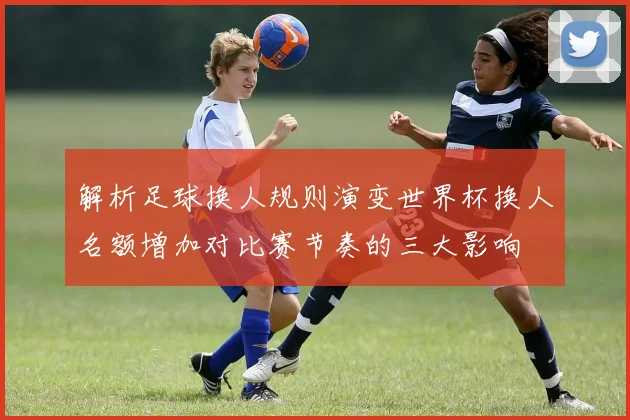 解析足球换人规则演变世界杯换人名额增加对比赛节奏的三大影响