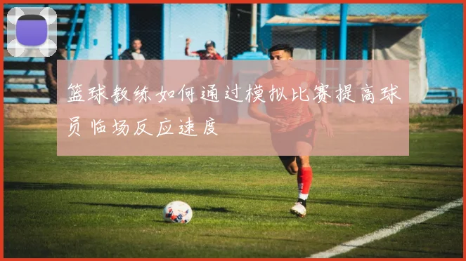 篮球教练如何通过模拟比赛提高球员临场反应速度