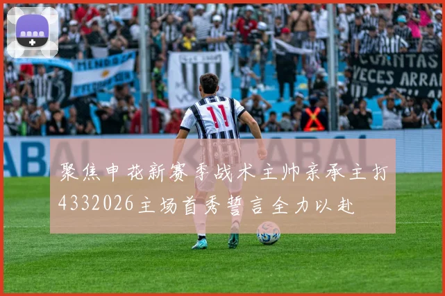 聚焦申花新赛季战术主帅亲承主打4332026主场首秀誓言全力以赴